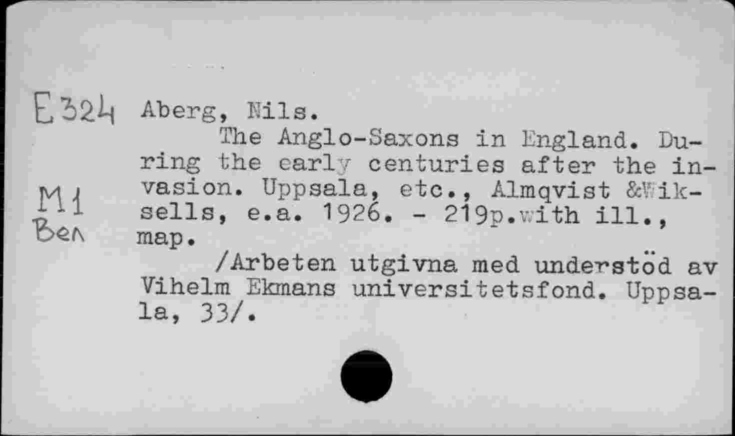 ﻿mi
Aberg, Nils.
The Anglo-Saxons in England. During the early centuries after the invasion. Uppsala, etc., Almqvist &Wik-sells, e.a. 1926. - 219p.with ill., map.
/Arbeten utgivna med undergtöd av Vihelm Ekmans universitetsfond. Unnsa-la, 33/.